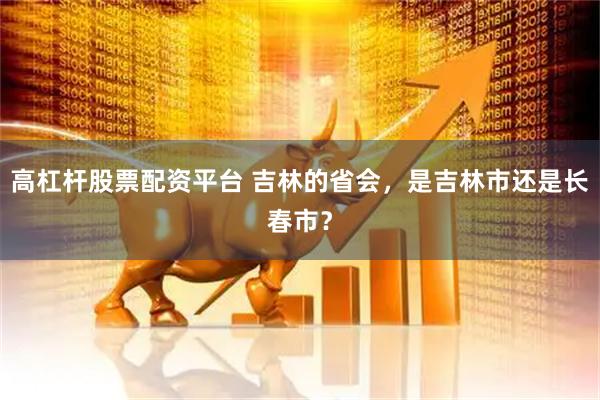 高杠杆股票配资平台 吉林的省会，是吉林市还是长春市？