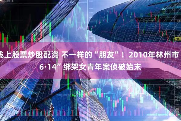 线上股票炒股配资 不一样的“朋友”！2010年林州市“6·14”绑架女青年案侦破始末
