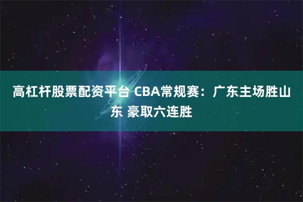高杠杆股票配资平台 CBA常规赛：广东主场胜山东 豪取六连胜