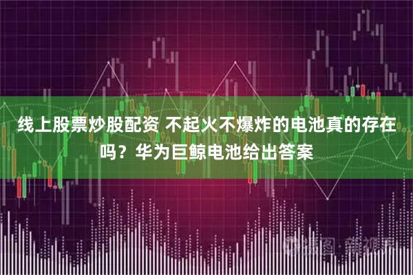 线上股票炒股配资 不起火不爆炸的电池真的存在吗？华为巨鲸电池给出答案