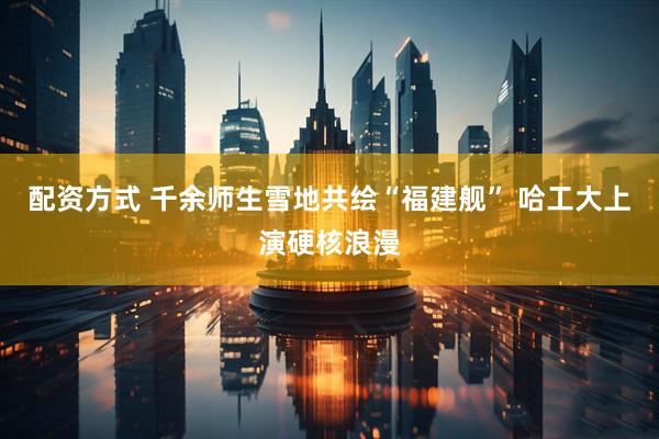配资方式 千余师生雪地共绘“福建舰” 哈工大上演硬核浪漫