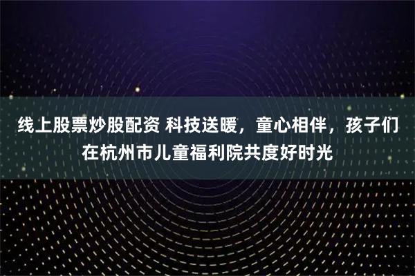 线上股票炒股配资 科技送暖，童心相伴，孩子们在杭州市儿童福利院共度好时光