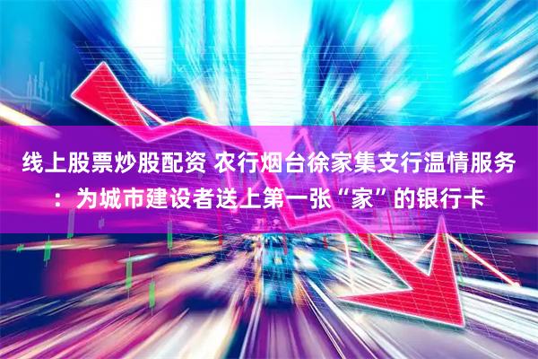 线上股票炒股配资 农行烟台徐家集支行温情服务：为城市建设者送上第一张“家”的银行卡