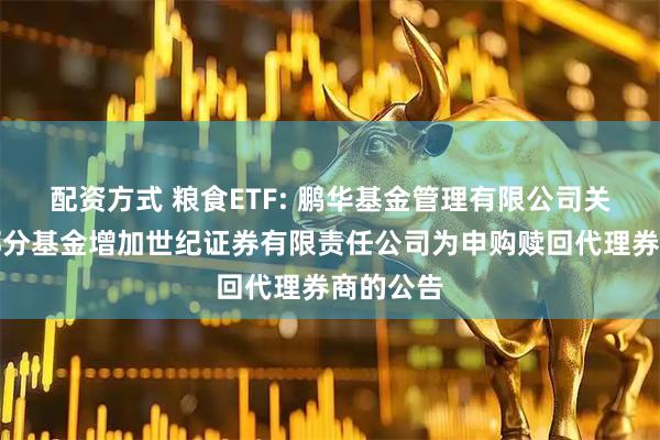 配资方式 粮食ETF: 鹏华基金管理有限公司关于旗下部分基金增加世纪证券有限责任公司为申购赎回代理券商的公告