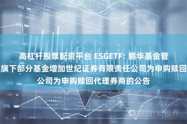 高杠杆股票配资平台 ESGETF: 鹏华基金管理有限公司关于旗下部分基金增加世纪证券有限责任公司为申购赎回代理券商的公告