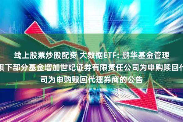 线上股票炒股配资 大数据ETF: 鹏华基金管理有限公司关于旗下部分基金增加世纪证券有限责任公司为申购赎回代理券商的公告
