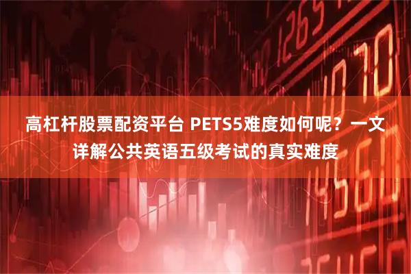 高杠杆股票配资平台 PETS5难度如何呢？一文详解公共英语五级考试的真实难度