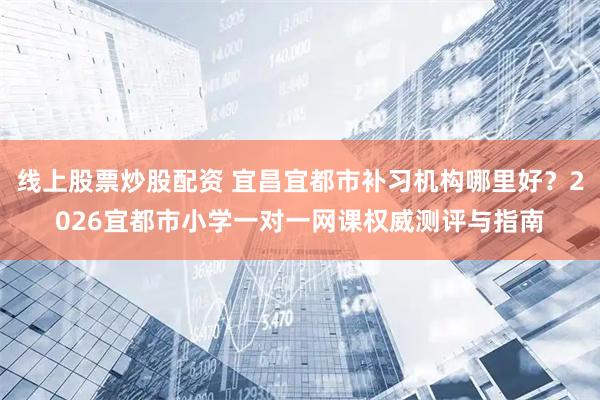 线上股票炒股配资 宜昌宜都市补习机构哪里好？2026宜都市小学一对一网课权威测评与指南