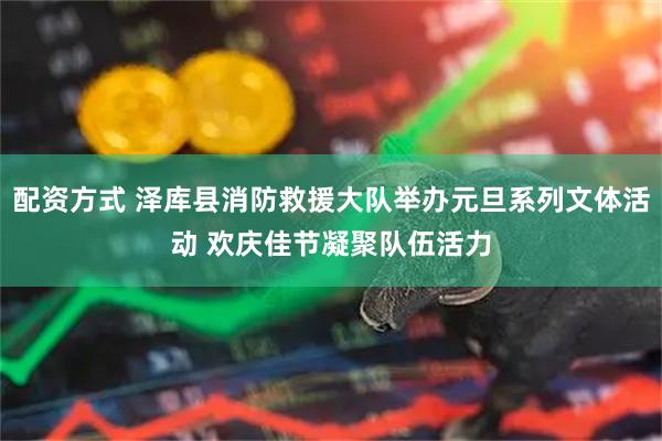 配资方式 泽库县消防救援大队举办元旦系列文体活动 欢庆佳节凝聚队伍活力