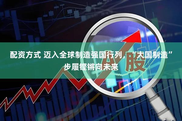 配资方式 迈入全球制造强国行列，“大国制造”步履铿锵向未来