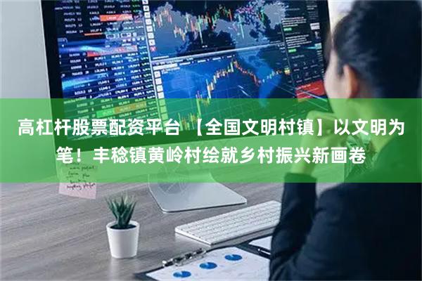 高杠杆股票配资平台 【全国文明村镇】以文明为笔！丰稔镇黄岭村绘就乡村振兴新画卷