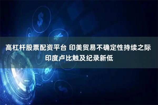 高杠杆股票配资平台 印美贸易不确定性持续之际 印度卢比触及纪录新低