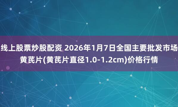 线上股票炒股配资 2026年1月7日全国主要批发市场黄芪片(黄芪片直径1.0-1.2cm)价格行情