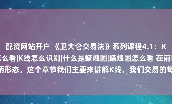 配资网站开户 《卫大仑交易法》系列课程4.1：K线是什么|K线图怎么看|K线怎么识别|什么是蜡烛图|蜡烛图怎么看 在前面课程我们讲解了杯柄形态，这个章节我们主要来讲解K线，我们交易的每个图表上面都是各式各样的K线，也就是我