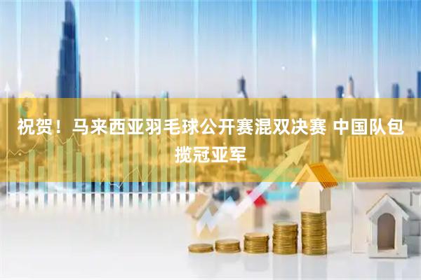 祝贺！马来西亚羽毛球公开赛混双决赛 中国队包揽冠亚军