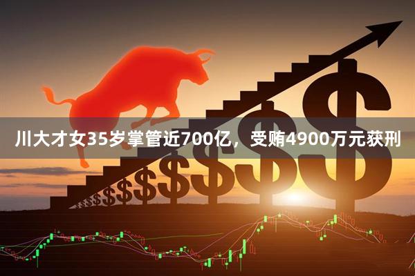 川大才女35岁掌管近700亿，受贿4900万元获刑