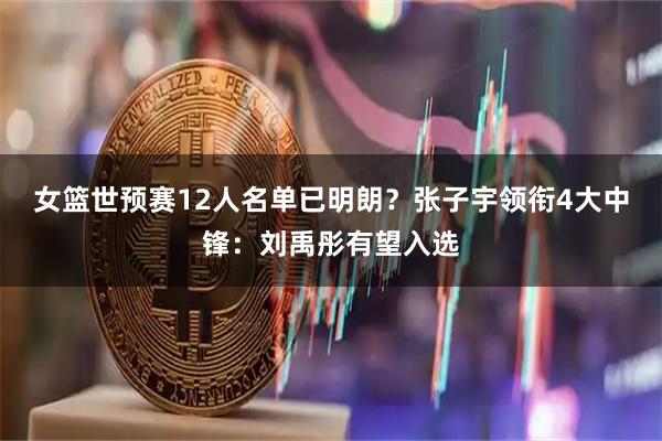 女篮世预赛12人名单已明朗？张子宇领衔4大中锋：刘禹彤有望入选