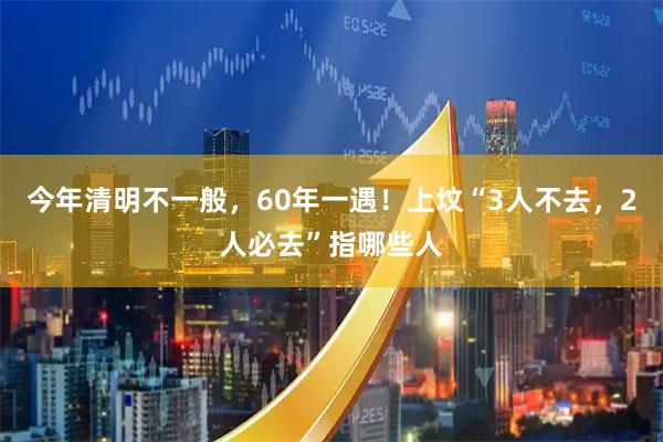今年清明不一般，60年一遇！上坟“3人不去，2人必去”指哪些人