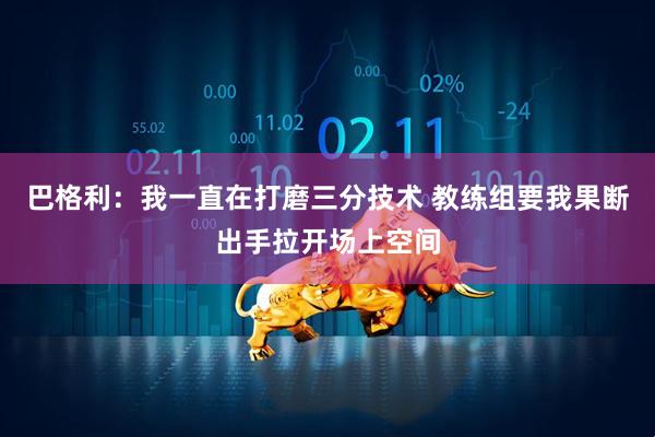 巴格利：我一直在打磨三分技术 教练组要我果断出手拉开场上空间