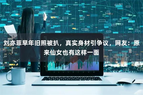 刘亦菲早年旧照被扒，真实身材引争议，网友：原来仙女也有这样一面