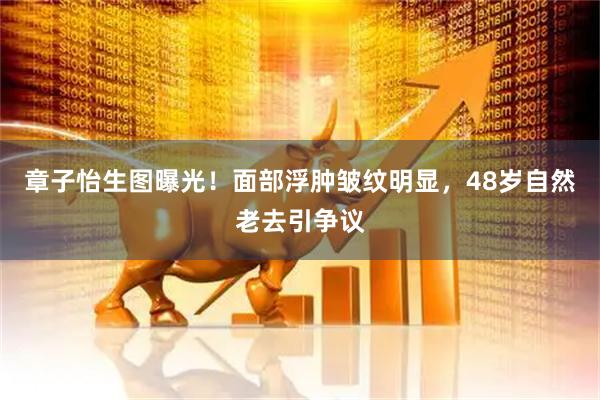 章子怡生图曝光！面部浮肿皱纹明显，48岁自然老去引争议