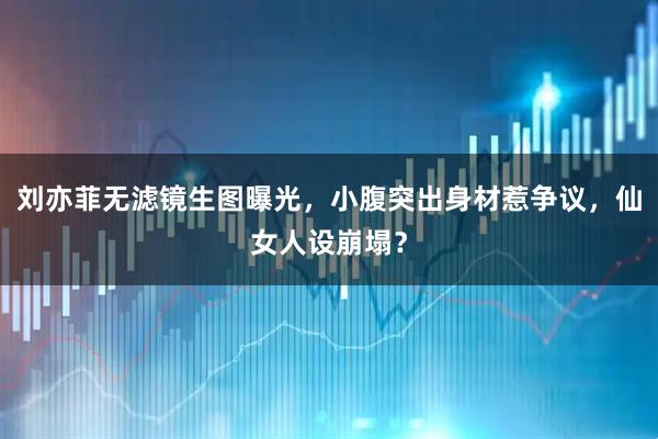 刘亦菲无滤镜生图曝光，小腹突出身材惹争议，仙女人设崩塌？