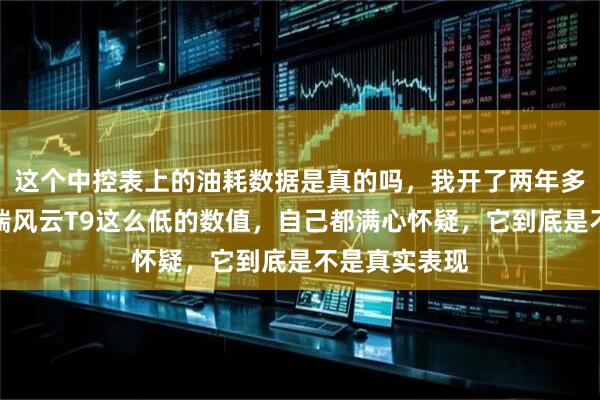 这个中控表上的油耗数据是真的吗，我开了两年多车，看到奇瑞风云T9这么低的数值，自己都满心怀疑，它到底是不是真实表现