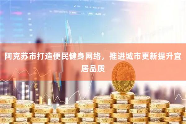 阿克苏市打造便民健身网络，推进城市更新提升宜居品质