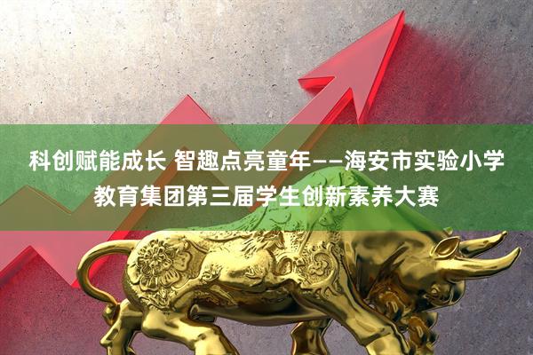 科创赋能成长 智趣点亮童年——海安市实验小学教育集团第三届学生创新素养大赛