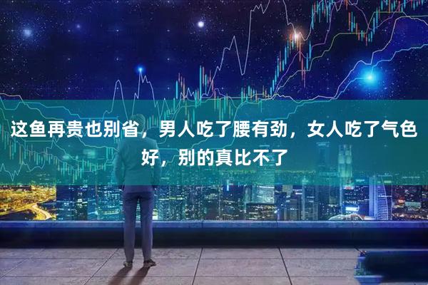 这鱼再贵也别省，男人吃了腰有劲，女人吃了气色好，别的真比不了