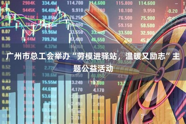 广州市总工会举办“劳模进驿站，温暖又励志”主题公益活动