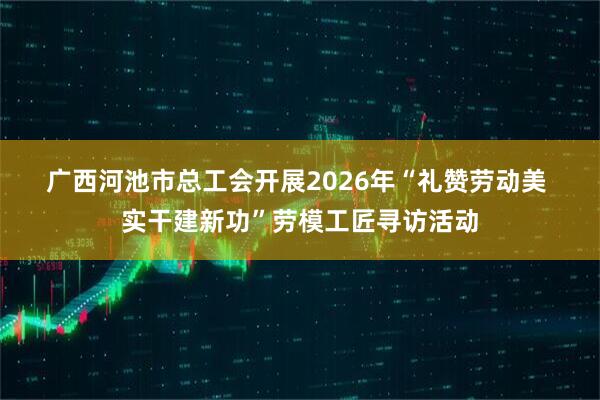 广西河池市总工会开展2026年“礼赞劳动美 实干建新功”劳模工匠寻访活动