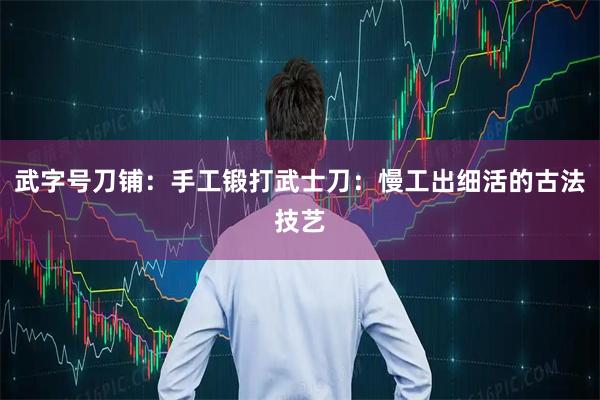 武字号刀铺：手工锻打武士刀：慢工出细活的古法技艺