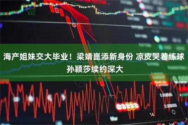 海产姐妹交大毕业！梁靖崑添新身份 凉皮哭着练球 孙颖莎续约深大