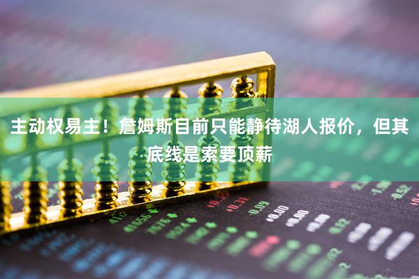 主动权易主！詹姆斯目前只能静待湖人报价，但其底线是索要顶薪