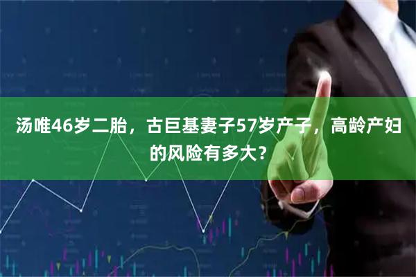 汤唯46岁二胎,古巨基妻子57岁产子,高龄产妇的风险有多大?