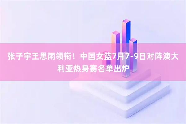 张子宇王思雨领衔！中国女篮7月7-9日对阵澳大利亚热身赛名单出炉