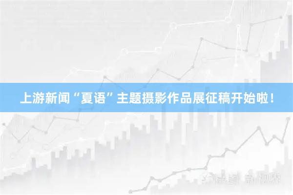 上游新闻“夏语”主题摄影作品展征稿开始啦！