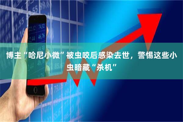 博主“哈尼小微”被虫咬后感染去世，警惕这些小虫暗藏“杀机”