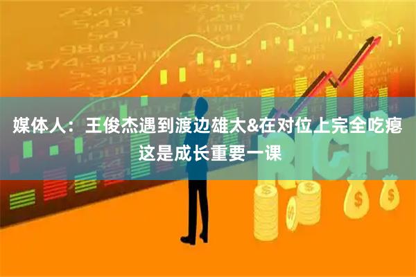 媒体人:王俊杰遇到渡边雄太&在对位上完全吃瘪 这是成长重要一课