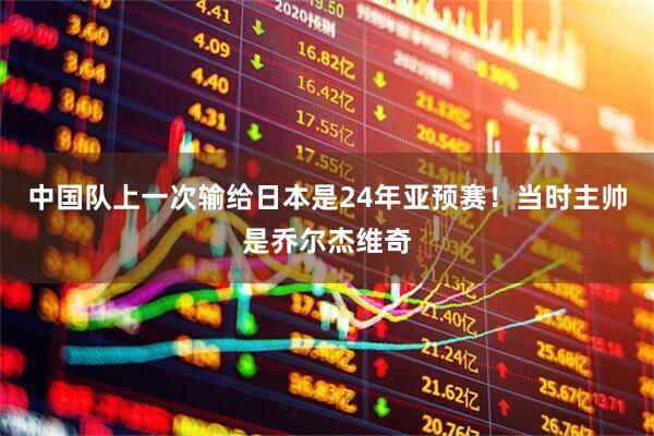 中国队上一次输给日本是24年亚预赛！当时主帅是乔尔杰维奇