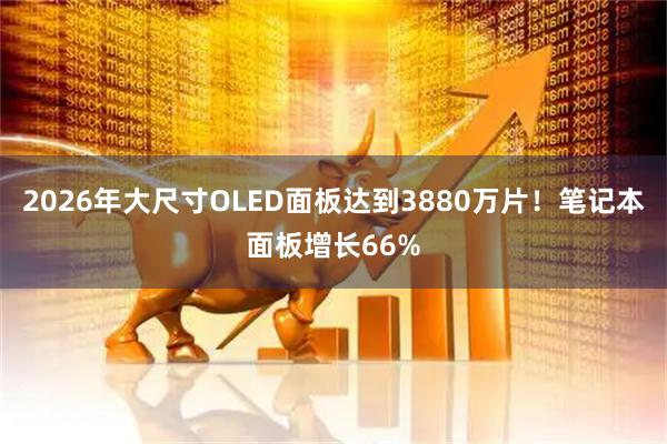 2026年大尺寸OLED面板达到3880万片!笔记本面板增长66%