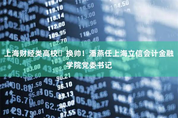 上海财经类高校‌换帅！潘燕任上海立信会计金融学院党委书记