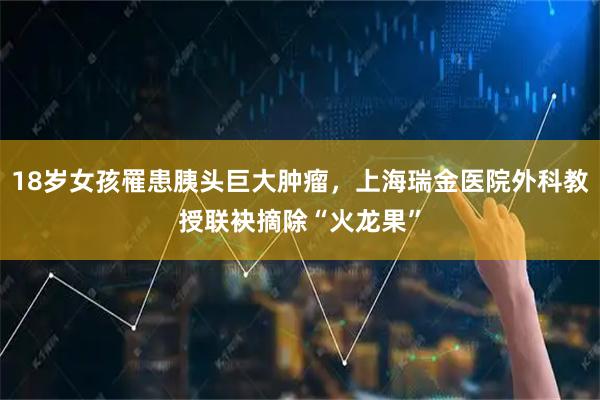 18岁女孩罹患胰头巨大肿瘤，上海瑞金医院外科教授联袂摘除“火龙果”