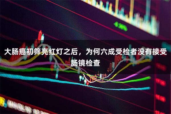 大肠癌初筛亮红灯之后，为何六成受检者没有接受肠镜检查